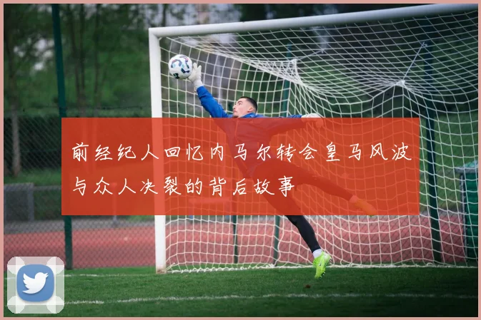 前经纪人回忆内马尔转会皇马风波与众人决裂的背后故事