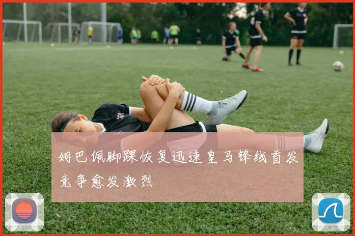 姆巴佩脚踝恢复迅速皇马锋线首发竞争愈发激烈