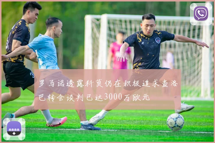 罗马诺透露科莫仍在积极追求查洛巴转会谈判已达3000万欧元